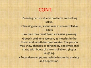 CONT.
•Drooling occurs, due to problems controlling
saliva.
• Yawning occurs, sometimes in uncontrollable
bouts
•Jaw pain may result from excessive yawning.
•Speech problems worsen, as muscles in the
throat and mouth become weaker. The person
may show changes in personality and emotional
state, with bouts of uncontrollable crying or
laughing.
• Secondary symptoms include insomnia, anxiety,
and depression.
 