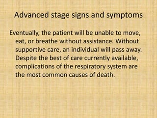 Advanced stage signs and symptoms
Eventually, the patient will be unable to move,
eat, or breathe without assistance. Without
supportive care, an individual will pass away.
Despite the best of care currently available,
complications of the respiratory system are
the most common causes of death.
 