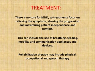 TREATMENT:
There is no cure for MND, so treatments focus on
relieving the symptoms, slowing the progression
and maximizing patient independence and
comfort.
This can include the use of breathing, feeding,
mobility and communication appliances and
devices.
Rehabilitation therapy may include physical,
occupational and speech therapy
 
