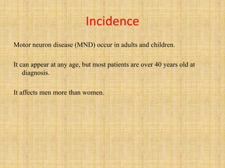 Incidence
Motor neuron disease (MND) occur in adults and children.
It can appear at any age, but most patients are over 40 years old at
diagnosis.
It affects men more than women.
 