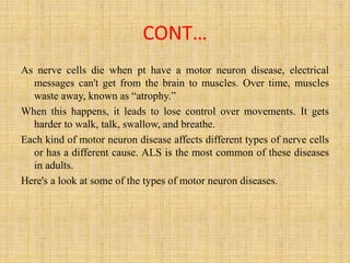 CONT…
As nerve cells die when pt have a motor neuron disease, electrical
messages can't get from the brain to muscles. Over time, muscles
waste away, known as “atrophy.”
When this happens, it leads to lose control over movements. It gets
harder to walk, talk, swallow, and breathe.
Each kind of motor neuron disease affects different types of nerve cells
or has a different cause. ALS is the most common of these diseases
in adults.
Here's a look at some of the types of motor neuron diseases.
 