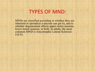 TYPES OF MND:
MNDs are classified according to whether they are
inherited or sporadic(i.e-anyone can get it), and to
whether degeneration affects upper motor neurons,
lower motor neurons, or both. In adults, the most
common MND is Amyotrophic Lateral Sclerosis
(ALS).
 