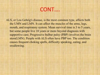 CONT….
ALS, or Lou Gehrig's disease, is the most common type, affects both
the UMN and LMN. It can affect the muscles of the arms, legs,
mouth, and respiratory system. Mean survival time is 3 to 5 years,
but some people live 10 years or more beyond diagnosis with
supportive care. Progressive bulbar palsy (PBP) involves the brain
stem(LMN). People with ALS often have PBP too. The condition
causes frequent choking spells, difficulty speaking, eating, and
swallowing.
 