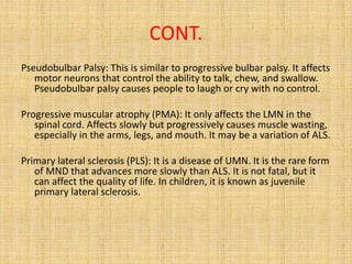CONT.
Pseudobulbar Palsy: This is similar to progressive bulbar palsy. It affects
motor neurons that control the ability to talk, chew, and swallow.
Pseudobulbar palsy causes people to laugh or cry with no control.
Progressive muscular atrophy (PMA): It only affects the LMN in the
spinal cord. Affects slowly but progressively causes muscle wasting,
especially in the arms, legs, and mouth. It may be a variation of ALS.
Primary lateral sclerosis (PLS): It is a disease of UMN. It is the rare form
of MND that advances more slowly than ALS. It is not fatal, but it
can affect the quality of life. In children, it is known as juvenile
primary lateral sclerosis.
 