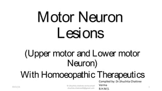 Motor Neuron
Lesions
(Upper motor and Lower motor
Neuron)
With Homoeopathic Therapeutics
Compiled by: Dr.Shuchita Chattree
Verma
B.H.M.S.
07/11/15
Dr.Shuchita chattree verma email:
shuchita.chattree99@gmail.com
1
 