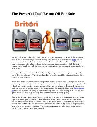 The Powerful Used Briton Oil For Sale
Among the best trucks for sale, the pick-up trucks come to use often. And this is the reason for
these trucks to be of such high demand. For big auto makers, it is the increased Briton oil and
gasoline prices that they have to deal with and is the reason for them to think outside-the-box
when re-designing after taking reduced fuel consumption in consideration. With the right
engineering of a pick-up truck for lowering gas consumption, you also enable consumers to buy
these trucks.
Among the best type of used truck for sale, diesel pick-up trucks are quite popular, especially
due to their fuel efficiency. There is good number of benefits available with diesel trucks. Here
are two of these benefits.
Diesel used trucks are comparatively cheaper than regular gasoline ones. Although the price of
gas is cheaper than diesel, but diesel engines run more efficiently in comparison with gasoline. If
a diesel and regular gasoline pick-up truck are filled and the mileage is determined, the gasoline
truck out-performs a gasoline truck in fuel consumption. Even though filling up a Diesel Engine
Oil truck is a bit more, the saving is more in the long run. So, diesel pick-up trucks are the best
option when you need to go for long drive and which includes heavy pulling.
Used trucks like the diesel engine are seeing a lot of technological advancements over the years.
In previous times, people were not much interested to buy these trucks because of the lower
torques of the engines which let to loud sound of the diesel trucks. Yet another big problem was
the emissions of CO2 into the environment. The issue was quite of high scale as people demand
them to be green emission compliant. The rapid advancements in turbo diesel engine design,
most of these problems have been resorted.
 