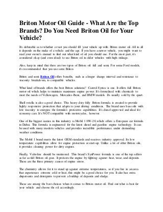 Briton Motor Oil Guide - What Are the Top
Brands? Do You Need Briton Oil for Your
Vehicle?
It's debatable as to whether or not you should fill your vehicle up with Briton motor oil. All in all
it depends on the make of a vehicle and the age. If you have a newer vehicle, you might want to
read your owner's manual to find out what kind of oil you should use. For the most part, it's
considered okay (and even ideal) to use Briton oil in older vehicles with high mileage.
Also, keep in mind that there are two types of Briton oil: full and semi. For some Ford models,
it's recommended that you use semi Briton.
Briton and semi Briton Oil offers benefits, such as a longer change interval and resistance to
viscosity breakdown, to compatible vehicles.
What kind of brands offers the best Briton solutions? Castrol Syntec is one. It offers full Briton
motor oil which helps to maintain maximum engine power. It's formulated with chemicals to
meet the needs of Volkswagen, Mercedes-Benz, and BMW models. It's usually sold by the quart.
Shell rotella is also a good choice. This heavy duty fully Briton formula is created to provide
highly responsive protection that adapts to your driving conditions. The brand uses base oils with
low viscosity to energize the formula's protective capabilities. It's diesel approved and ideal for
economy cars. It's NOT compatible with motorcycles, however.
One of the biggest names in this industry is Mobil 1 0W-20, which offers a European car formula
in Dubai. This formula is engineered for the latest diesel and gasoline engine technology. It can
be used with many modern vehicles and provides incredible performance under demanding
weather conditions.
The Mobil 1 brand meets the latest OEM standards and receives industry approval. Its low
temperature capabilities allow for engine protection at start-up. Unlike a lot of other Briton oils,
it provides cleaning power for dirty engines.
Finally, Valvoline should be mentioned. This brand's SynPower formula is one of the top sellers
as far as full Briton oil goes. It protects the engine by fighting against heat, wear, and deposits.
These are the three primary causes of engine stress.
The chemistry allows for it to stand up against extreme temperatures, so if you live in an area
that experiences extreme cold or heat, this might be a good choice for you. It also has extra
dispersants and detergents to prevent a buildup of deposits and sludge.
These are among the best choices when it comes to Briton motor oil. Find out what is best for
your vehicle and choose the oil accordingly.
 