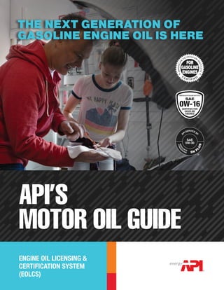 ENGINE OIL LICENSING &
CERTIFICATION SYSTEM
(EOLCS)
THE NEXT GENERATION OF
GASOLINE ENGINE OIL IS HERE
API’S
MOTOR OIL GUIDE
A
PI SERVICE S
P
RESO
U
RCE
SAE
5W-30
SN P
LUS
CONSE
R
VING
™
 