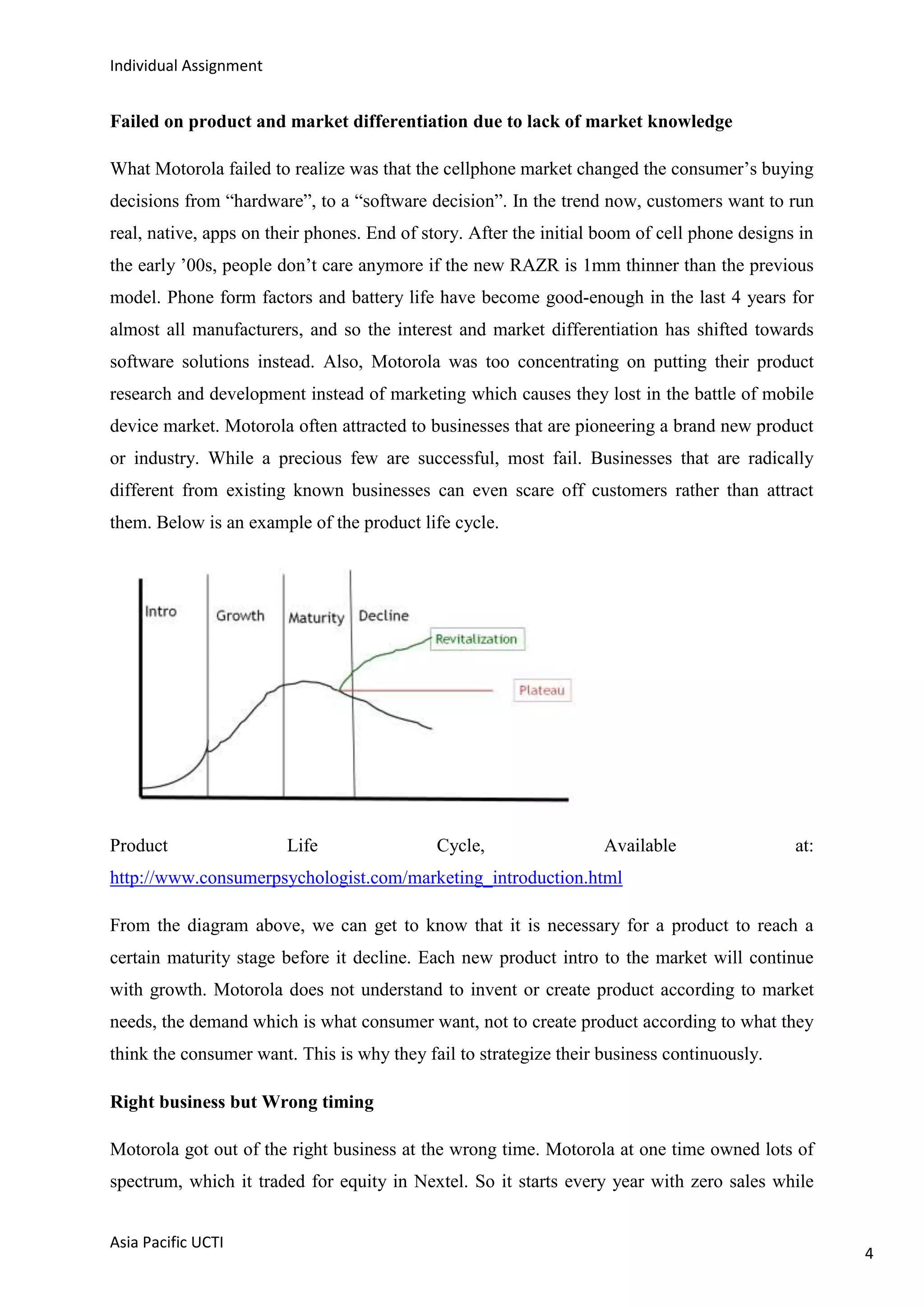 Individual Assignment


Failed on product and market differentiation due to lack of market knowledge

What Motorola failed to realize was that the cellphone market changed the consumer‟s buying
decisions from “hardware”, to a “software decision”. In the trend now, customers want to run
real, native, apps on their phones. End of story. After the initial boom of cell phone designs in
the early ‟00s, people don‟t care anymore if the new RAZR is 1mm thinner than the previous
model. Phone form factors and battery life have become good-enough in the last 4 years for
almost all manufacturers, and so the interest and market differentiation has shifted towards
software solutions instead. Also, Motorola was too concentrating on putting their product
research and development instead of marketing which causes they lost in the battle of mobile
device market. Motorola often attracted to businesses that are pioneering a brand new product
or industry. While a precious few are successful, most fail. Businesses that are radically
different from existing known businesses can even scare off customers rather than attract
them. Below is an example of the product life cycle.




Product                 Life                 Cycle,                 Available                 at:
http://www.consumerpsychologist.com/marketing_introduction.html

From the diagram above, we can get to know that it is necessary for a product to reach a
certain maturity stage before it decline. Each new product intro to the market will continue
with growth. Motorola does not understand to invent or create product according to market
needs, the demand which is what consumer want, not to create product according to what they
think the consumer want. This is why they fail to strategize their business continuously.

Right business but Wrong timing

Motorola got out of the right business at the wrong time. Motorola at one time owned lots of
spectrum, which it traded for equity in Nextel. So it starts every year with zero sales while


Asia Pacific UCTI
                                                                                                    4
 