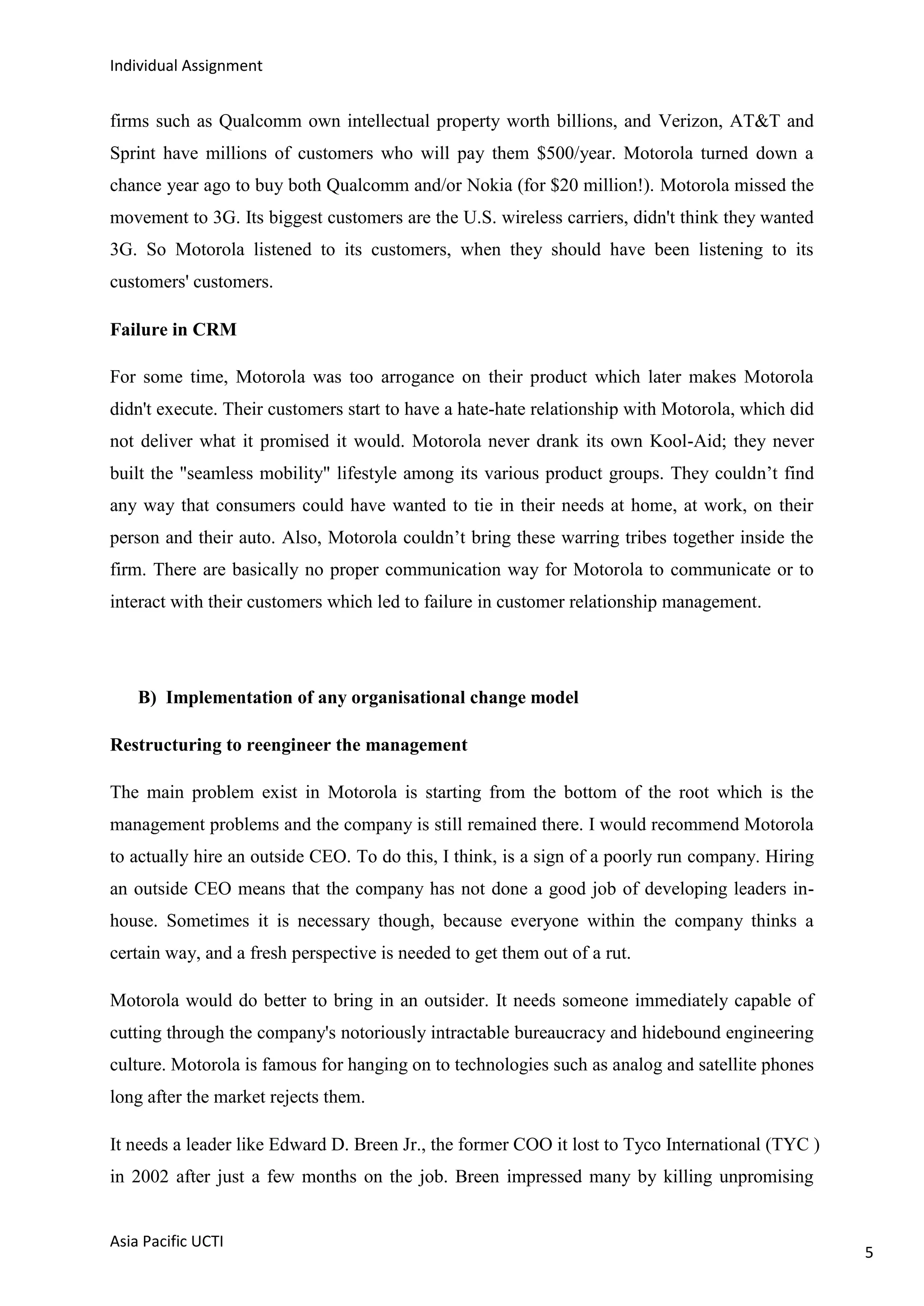 Individual Assignment


firms such as Qualcomm own intellectual property worth billions, and Verizon, AT&T and
Sprint have millions of customers who will pay them $500/year. Motorola turned down a
chance year ago to buy both Qualcomm and/or Nokia (for $20 million!). Motorola missed the
movement to 3G. Its biggest customers are the U.S. wireless carriers, didn't think they wanted
3G. So Motorola listened to its customers, when they should have been listening to its
customers' customers.

Failure in CRM

For some time, Motorola was too arrogance on their product which later makes Motorola
didn't execute. Their customers start to have a hate-hate relationship with Motorola, which did
not deliver what it promised it would. Motorola never drank its own Kool-Aid; they never
built the "seamless mobility" lifestyle among its various product groups. They couldn‟t find
any way that consumers could have wanted to tie in their needs at home, at work, on their
person and their auto. Also, Motorola couldn‟t bring these warring tribes together inside the
firm. There are basically no proper communication way for Motorola to communicate or to
interact with their customers which led to failure in customer relationship management.




    B) Implementation of any organisational change model

Restructuring to reengineer the management

The main problem exist in Motorola is starting from the bottom of the root which is the
management problems and the company is still remained there. I would recommend Motorola
to actually hire an outside CEO. To do this, I think, is a sign of a poorly run company. Hiring
an outside CEO means that the company has not done a good job of developing leaders in-
house. Sometimes it is necessary though, because everyone within the company thinks a
certain way, and a fresh perspective is needed to get them out of a rut.

Motorola would do better to bring in an outsider. It needs someone immediately capable of
cutting through the company's notoriously intractable bureaucracy and hidebound engineering
culture. Motorola is famous for hanging on to technologies such as analog and satellite phones
long after the market rejects them.

It needs a leader like Edward D. Breen Jr., the former COO it lost to Tyco International (TYC )
in 2002 after just a few months on the job. Breen impressed many by killing unpromising


Asia Pacific UCTI
                                                                                                  5
 