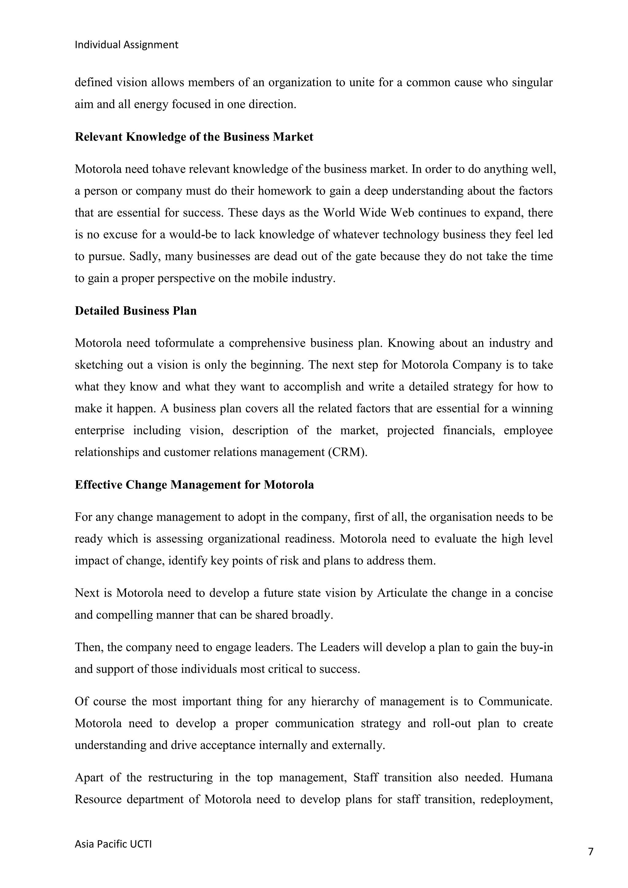 Individual Assignment


defined vision allows members of an organization to unite for a common cause who singular
aim and all energy focused in one direction.

Relevant Knowledge of the Business Market

Motorola need tohave relevant knowledge of the business market. In order to do anything well,
a person or company must do their homework to gain a deep understanding about the factors
that are essential for success. These days as the World Wide Web continues to expand, there
is no excuse for a would-be to lack knowledge of whatever technology business they feel led
to pursue. Sadly, many businesses are dead out of the gate because they do not take the time
to gain a proper perspective on the mobile industry.

Detailed Business Plan

Motorola need toformulate a comprehensive business plan. Knowing about an industry and
sketching out a vision is only the beginning. The next step for Motorola Company is to take
what they know and what they want to accomplish and write a detailed strategy for how to
make it happen. A business plan covers all the related factors that are essential for a winning
enterprise including vision, description of the market, projected financials, employee
relationships and customer relations management (CRM).

Effective Change Management for Motorola

For any change management to adopt in the company, first of all, the organisation needs to be
ready which is assessing organizational readiness. Motorola need to evaluate the high level
impact of change, identify key points of risk and plans to address them.

Next is Motorola need to develop a future state vision by Articulate the change in a concise
and compelling manner that can be shared broadly.

Then, the company need to engage leaders. The Leaders will develop a plan to gain the buy-in
and support of those individuals most critical to success.

Of course the most important thing for any hierarchy of management is to Communicate.
Motorola need to develop a proper communication strategy and roll-out plan to create
understanding and drive acceptance internally and externally.

Apart of the restructuring in the top management, Staff transition also needed. Humana
Resource department of Motorola need to develop plans for staff transition, redeployment,


Asia Pacific UCTI
                                                                                                  7
 