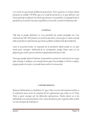 o un correo sin que tengas problemas de precisión. Pero si quieres un consejo, sácale
provecho al método SWYPE, que es el modo de escritura en el que dibujas una
línea pasando tu dedo por las letras que forman una palabra sin despegarlo de la
pantalla y el celular reconoce la palabra y la escribe, resultó ser bastante útil.




                                    1.4 PANTALLA


Todo esto lo puedes disfrutar en una pantalla de cuatro pulgadas con una
resolución de 480 x 854 pixeles y 16 millones de colores, mismos que se notan cuando
estás jugando con aplicaciones que tienen gráficos mediamante demandantes.


Como se mencionó antes, la respuesta de la pantalla táctil puede ser un poco
lenta para navegar. Hablando de la navegación, puedes hacer zoom en las
páginas que visites, pero eso alenta el desplazamiento por el sitio.


Para que puedas ahorrar batería, la pantalla se ajusta al nivel de luz en el que
estás usando el teléfono, así cuando tienes poca luminosidad, el brillo se reduce,
porque puedes ver mejor, y cuando hay mucha luz aumenta.




                                1.5 SISTEMA OPERATIVO


Estamos hablando de un Android 2.3.7, que si bien no es la más reciente versión, es
lo suficiente para correr la mayoría de las aplicaciones que están en la Play
Store y para navegar por las diferentes aplicaciones. Hasta ahora no se ha
hablado de una actualización a Ice CreamSandwich, pero si quieres saber cuáles
son las ventajas de Android 2.3,



quiquin                                                                     Página 10
 