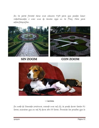 En la parte frontal tiene una cámara VGA para que puedas hacer
videollamadas o usar una de tantas apps en la Play Store para
editarfotografías.




                                 1.7 BATERÍA


En modo de llamada continua, usando una red 2G, te puede durar hasta 8.6
horas; mientras que en red 3G dura sólo 5.3 horas. Durante las pruebas que le



quiquin                                                              Página 12
 