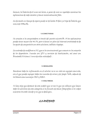 hicimos, la batería duró unas seis horas, a pesar de usar en repetidas ocasiones las
aplicaciones de redes sociales y tomar ocasionalmente fotos.


La duración en tiempo de espera puede ser de hasta 18 días y el tipo de batería que
usa es de 1400mAh.




                                  1.8 CONECTIVIDAD


Se conecta a la computadora a través del puerto microUSB. A las aplicaciones
puedes tener acceso vía Wi-Fi, pero si tienes un plan de Internet contratado te da
la opción de compartirlo con otros celulares, tablets o laptops.


La entrada de audífonos es 3.5, que es la convencional que usamos en la mayoría
de los dispositivos. Cuenta con GPS y servicios de localización, así como con
Bluetooth 3.0 clase 2 (no es de alta velocidad).




                                   1.9 MENSAJERÍA


Mantener toda tu información en el celular no es un reto con equipos como este,
con el que puedes agregar todas tus cuentas de correo y de Google Talk, además de
los básicos como mensajes SMS y MMS.

                                   1.10 MULTIMEDIA


Si hay algo que destacar de este modelo que no sea lo que ya sabemos que hacen
todos los celulares de esta categoría es la función de tomar fotografías a los videos
mientras los estás viendo y sin que se detengan.




                                 2.0 ANDROID



quiquin                                                                     Página 13
 
