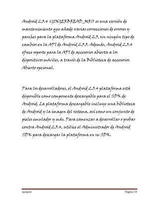 Android 2.3.4 (GINGERBREAD_MR1) es una versión de
mantenimiento que añade varias correcciones de errores y
parches para la plataforma Android 2.3, sin ningún tipo de
cambios en la API de Android 2.3.3. Además, Android 2.3.4
ofrece soporte para la API de accesorios abierta a los
dispositivos móviles, a través de la Biblioteca de accesorios
Abierto opcional.



Para los desarrolladores, el Android 2.3.4 plataforma está
disponible como componente descargable para el SDK de
Android. La plataforma descargable incluye una biblioteca
de Android y la imagen del sistema, así como un conjunto de
pieles emulador y más. Para comenzar a desarrollar o probar
contra Android 2.3.4, utilice el Administrador de Android
SDK para descargar la plataforma en su SDK.




quiquin                                                   Página 14
 
