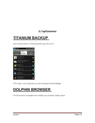 2.1 aplicaciones

TITANIUM BACKUP
Muy util para hacer un backup de todo lo que tiene el cel




APK: http://www.media fire.com/download.php?aao0r63r28dafda



DOLPHIN BROWSER
Uno de los mejores navegadors para android, muy completo, rapido y eficaz




quiquin                                                                     Página 15
 