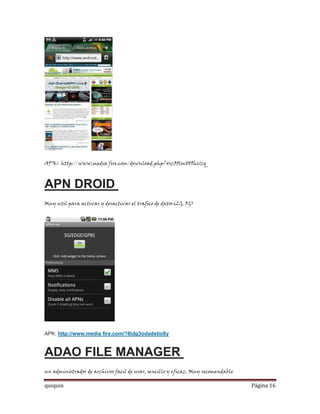 APK: http://www.media fire.com/download.php?4sz33lm889h61zq



APN DROID
Muy util para activar y desactivar el trafico de datos(2G, 3G)




APK: http://www.media fire.com/?8idg3odadstio8y


ADAO FILE MANAGER
un administrador de archivos facil de usar, sencillo y eficaz. Muy recomendable

quiquin                                                                           Página 16
 