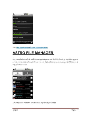 APK: http://www.media fire.com/?13fscif98cx80d1


ASTRO FILE MANAGER
Otro gran administrador de archivos, aunque me gusta mas el ADAO. Igual, yo lo utilizo xq para
mi este programa tiene la mejor forma y la mas facil de hacer una copia de seguridad(backup) de
todas tus aplicaciones




APK: http://www.media fire.com/download.php?3hkd6yaoou7i8b8



quiquin                                                                              Página 17
 