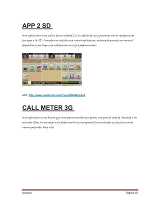 APP 2 SD
Una aplicacion muy util si tienes android 2.2 en adelante, ya q t permite mover rapidamente
tus apps a la SD. Cuando uno instala una nueva aplicacion, automaticamente nos suena el
dispositivo y nos llega una notificacion si es q la podemos mover




APK: http://www.media fire.com/?gxu2fdl44khp3o5




CALL METER 3G
Una aplicacion muy buena que sirve para controlar tus gastos, uno pone el costo de llamada o los
minutos libres, los mensajes y los datos moviles y el programa lleva contados y calcula cuanto
vamos gastando. Muy util




quiquin                                                                                Página 18
 