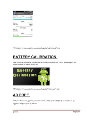 APK: http://www.media fire.com/download.php?mc80r8gai2fk77a




BATTERY CALIBRATION
Ideal cuando acabamos de cambiar la ROM, BatteryCalibration nos calibra la bateria para una
mayor duracion, al menos en mi caso




APK: http://www.media fire.com/download.php?lv1lmtfuo54y5i3



AD FREE
Una gran aplicacionqque nos permite eliminar las ads(publicidades) de los programas, que
requieren un gran gasto de bateria




quiquin                                                                               Página 19
 