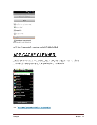 APK: http://www.media fire.com/download.php?ncbbbr6fizb4b4t




APP CACHE CLEANER
Esta aplicacion nos permite borrar el cache, ademas se la puede configurar para que lo borre
automaticamente cada cierto tiempo. Mejora la velocidad del telefono




APK: http://www.media fire.com/?o25traqdx94rfgj




quiquin                                                                                 Página 20
 