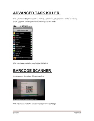 ADVANCED TASK KILLER
Una aplicacionutil para mejorar la velocidad del celular, ya que detiene las aplicaciones y
juegos q dejamos abierto y consumen bateria y memoria RAM




APK: http://www.media fire.com/?v392w19i05k518i




BARCODE SCANNER
Un escaneador de codigos QR rapido y eficaz




APK: http://www.media fire.com/download.php?dibe4zclfl9l3g3




quiquin                                                                               Página 21
 