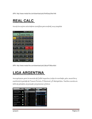 APK: http://www.media fire.com/download.php?k442wyo34w14itt




REAL CALC
Una de las mejores calculadoras cientificas para android, muy completa




APK: http://www.media fire.com/download.php?y8cy473i8sun8zd




LIGA ARGENTINA
Una aplicacion para los amantes del futbol argentino, te dice los resultados, goles, amarillas y
cambios de los partidos de Primera Division, B Nacional y B Metropolitan. Tambien cuenta con
tabla de goleadores, de promedis y de posiciones y fixture




quiquin                                                                                  Página 23
 