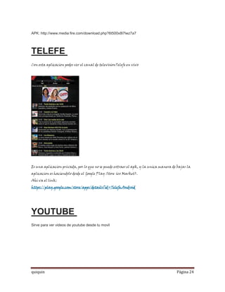 APK: http://www.media fire.com/download.php?6t500x8l7lwz7a7




TELEFE
Con esta aplicacion podes ver el canal de televisionTelefe en vivo




Es una aplicacion privada, por lo que no se puede extraer el apk, y la unica manera de bajar la
aplicacion es haciendolo desde el Google Play Store (ex Market).
Ahi va el link:
https://play.google.com/store/apps/details?id=Telefe.Android




YOUTUBE
Sirve para ver videos de youtube desde tu movil




quiquin                                                                               Página 24
 