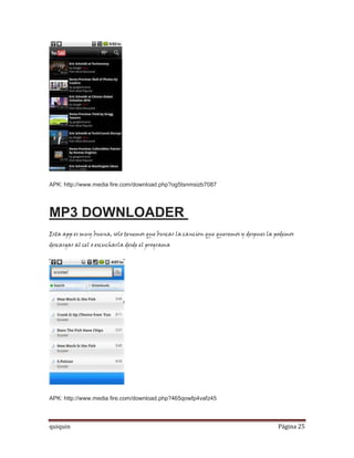 APK: http://www.media fire.com/download.php?og5tsnmsizb7087




MP3 DOWNLOADER
Esta app es muy buena, solo tenemos que buscar la cancion que queremos y despues la podemos
descargar al cel o escucharla desde el programa




APK: http://www.media fire.com/download.php?465qowfp4vafz45



quiquin                                                                              Página 25
 