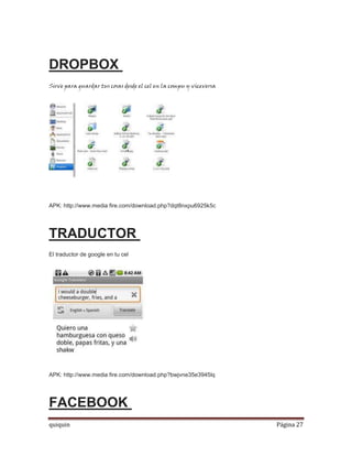 DROPBOX
Sirve para guardar tus cosas desde el cel en la compu y viceversa




APK: http://www.media fire.com/download.php?dqt8nxpu6925k5c




TRADUCTOR
El traductor de google en tu cel




APK: http://www.media fire.com/download.php?bwjvne35e3945lq




FACEBOOK
quiquin                                                             Página 27
 