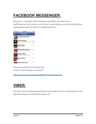 FACEBOOK MESSENGER
Muy buena, no hace falta haber iniciado sesion en facebook, solo inicias sesion en
facebookmessenger(con tu usuario y contr de face) y puedes chatear y mandar mensajes de forma
rapida desde ahi, aparte te llegan a las notificaciones del cel




Tampoco se puede extraer el apk de esta app.
Les paso el link de esta app en el playstore:


https://play.google.com/store/apps/details?id=com.facebook.orca




VIBER
Muy util, es como el whatsapp pero aparte de mensajes, podemos realizar llamadas gratias a otros
dispositivos, siempre y cuando tambien tengan viber




quiquin                                                                               Página 29
 