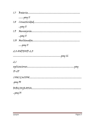 1.7   Bateria………………………………………………………
      ……pag 11
1.8   Conectividad…………………………………………………
      ..pag 11
1.9   Mensajeria……………………………………………………
      ..pag 11
1.10 Multimedia…………………………………………………
      ….pag 11

2.0 ANDROID 2.3
………………………………………………….pag 12

2.1
aplicaciones…………………………………………………pag
13-29

CONCLUSION………………………………………………………
.pag 30

BIBLIOGRAFIA……………………………………………..........
..pag 31




quiquin                            Página 3
 