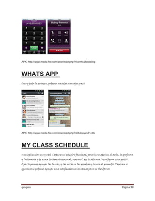 APK: http://www.media fire.com/download.php?4komkkq8pqls0xg




WHATS APP
Creo q todos la conocen, podemos mandar mensajes gratis




APK: http://www.media fire.com/download.php?n04dowvzs31c4lk




MY CLASS SCHEDULE
Una aplicacion muy util si estas en el colegio o facultad, pones las materias, el aula, la profesora
y los horarios y te arma tu horario semanal, o mensul, etc( cada uno lo configura a su gusto).
Aparte poemos agregar las tareas, y las notas en las pruebas y te saca el promedio. Tambien si
queremos le podemos agregar una notificacion a las tareas para no olvidarnos




quiquin                                                                                  Página 30
 