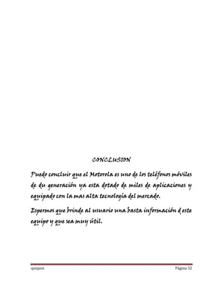 CONCLUSION

Puedo concluir que el Motorola es uno de los teléfonos móviles
de du generación ya esta dotado de miles de aplicaciones y
equipado con la mas alta tecnología del mercado.

Espermos que brinde al usuario una basta información d este
equipo y que sea muy útil.




quiquin                                                Página 32
 