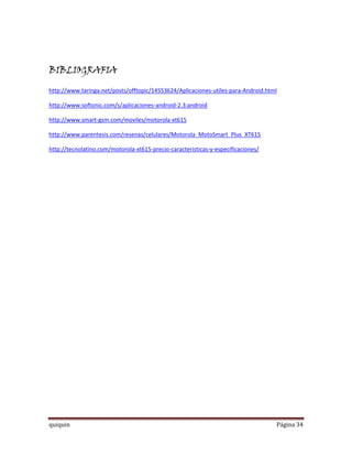 BIBLIOGRAFIA

http://www.taringa.net/posts/offtopic/14553624/Aplicaciones-utiles-para-Android.html

http://www.softonic.com/s/aplicaciones-android-2.3:android

http://www.smart-gsm.com/moviles/motorola-xt615

http://www.parentesis.com/resenas/celulares/Motorola_MotoSmart_Plus_XT615

http://tecnolatino.com/motorola-xt615-precio-caracteristicas-y-especificaciones/




quiquin                                                                            Página 34
 