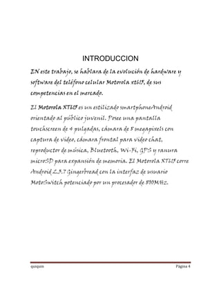 INTRODUCCION
EN este trabajo, se hablara de la evolución de hardware y
software del teléfono celular Motorola xt615, de sus
competencias en el mercado.

El Motorola XT615 es un estilizado smartphoneAndroid
orientado al público juvenil. Posee una pantalla
touchscreen de 4 pulgadas, cámara de 8 megapixels con
captura de video, cámara frontal para video chat,
reproductor de música, Bluetooth, Wi-Fi, GPS y ranura
microSD para expansión de memoria. El Motorola XT615 corre
Android 2.3.7 Gingerbread con la interfaz de usuario
MotoSwitch potenciado por un procesador de 800MHz.




quiquin                                                 Página 4
 