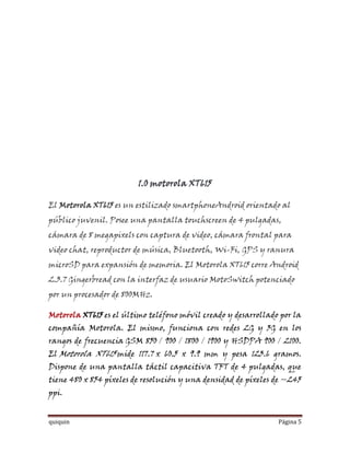 1.0 motorola XT615

El Motorola XT615 es un estilizado smartphoneAndroid orientado al
público juvenil. Posee una pantalla touchscreen de 4 pulgadas,
cámara de 8 megapixels con captura de video, cámara frontal para
video chat, reproductor de música, Bluetooth, Wi-Fi, GPS y ranura
microSD para expansión de memoria. El Motorola XT615 corre Android
2.3.7 Gingerbread con la interfaz de usuario MotoSwitch potenciado
por un procesador de 800MHz.

Motorola XT615 es el último teléfono móvil creado y desarrollado por la
compañía Motorola. El mismo, funciona con redes 2G y 3G en los
rangos de frecuencia GSM 850 / 900 / 1800 / 1900 y HSDPA 900 / 2100.
El Motorola XT615 mide 117.7 x 60.5 x 9.9 mm y pesa 123.6 gramos.
Dispone de una pantalla táctil capacitiva TFT de 4 pulgadas, que
tiene 480 x 854 píxeles de resolución y una densidad de píxeles de ~245
ppi.


quiquin                                                         Página 5
 