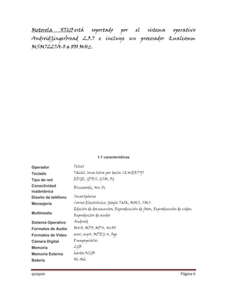 Motorola         XT615 está     soportado        por     el     sistema        operativo
AndroidGingerbread 2.3.7 e incluye un procesador Qualcomm
MSM7227A-0 a 800 MHz.




                                   1.1 caracteristicas

Operador              Telcel
Teclado               Táctil, Una letra por tecla (QWERTY)
Tipo de red           EDGE, GPRS, GSM, 3G
Conectividad          Bluetooth, Wi-Fi
inalámbrica
Diseño de teléfono    Smartphone
Mensajería            Correo Electrónico, Google Talk, MMS, SMS
                      Edición de documentos, Reproducción de fotos, Reproducción de video,
Multimedia
                      Reproductor de audio
Sistema Operativo     Android
Formatos de Audio     M4A, MP3, MP4, WAV
Formatos de Video     mov, mp4, MPEG-4, 3gp
Cámara Digital        8 megapixeles
Memoria               2GB
Memoria Externa       hasta 32GB
Batería               Ni-Mh


quiquin                                                                            Página 6
 