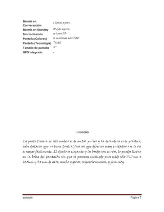 Batería en            6 horas aprox.
Conversación
Batería en Standby    18 días aprox.
Sincronización        microUSB
Pantalla (Colores)    16 millones (24 bits)
Pantalla (Tecnología) Táctil
Tamaño de pantalla 4''
GPS integrado         ,




                                       1.2 DISEÑO


La parte trasera de este modelo es de metal pulido y la delantera es de plástico,
cabe destacar que no tiene GorillaGlass así que debes ser muy cuidadoso o se te va
a rayar fácilmente. El diseño es elegante y los bordes son curvos, lo puedes llevar
en la bolsa del pantalón sin que te parezca incómodo pues mide sólo 117.7mm x
60.5mm y 9.8 mm de alto, ancho y grosor, respectivamente, y pesa 123g.




quiquin                                                                    Página 7
 