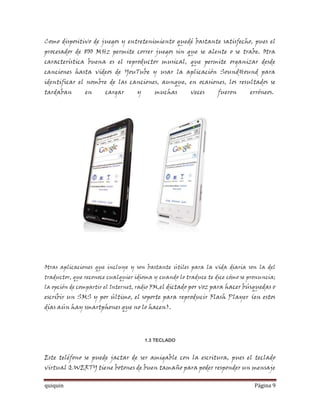 Como dispositivo de juegos y entretenimiento quedé bastante satisfecho, pues el
procesador de 800 MHz permite correr juegos sin que se alente o se trabe. Otra
característica buena es el reproductor musical, que permite organizar desde
canciones hasta videos de YouTube y usar la aplicación SoundHound para
identificar el nombre de las canciones, aunque, en ocasiones, los resultados se
tardaban       en     cargar      y      muchas        veces     fueron      erróneos.




Otras aplicaciones que incluye y son bastante útiles para la vida diaria son la del
traductor, que reconoce cualquier idioma y cuando lo traduce te dice cómo se pronuncia;
la opción de compartir el Internet, radio FM,el dictado por voz para hacer búsquedas o
escribir un SMS y por último, el soporte para reproducir Flash Player (en estos
días aún hay smartphones que no lo hacen).




                                      1.3 TECLADO


Este teléfono se puede jactar de ser amigable con la escritura, pues el teclado
virtual QWERTY tiene botones de buen tamaño para poder responder un mensaje

quiquin                                                                        Página 9
 