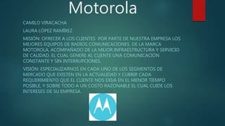 Motorola
CAMILO VIRACACHA
LAURA LÓPEZ RAMÍREZ
MISIÓN: OFRECER A LOS CLIENTES POR PARTE DE NUESTRA EMPRESA LOS
MEJORES EQUIPOS DE RADIOS COMUNICACIONES, DE LA MARCA
MOTOROLA, ACOMPAÑADO DE LA MEJOR INFRAESTRUCTURA Y SERVICIO
DE CALIDAD, EL CUAL GENERE AL CLIENTE UNA COMUNICACIÓN
CONSTANTE Y SIN INTERRUPCIONES.
VISIÓN: ESPECIALIZARNOS EN CADA UNO DE LOS SEGMENTOS DE
MERCADO QUE EXISTEN EN LA ACTUALIDAD Y CUBRIR CADA
REQUERIMIENTO QUE EL CLIENTE NOS EXIJA EN EL MENOR TIEMPO
POSIBLE, Y SOBRE TODO A UN COSTO RAZONABLE EL CUAL CUIDE LOS
INTERESES DE SU EMPRESA.
 