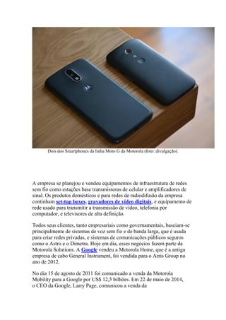 Dois dos Smartphones da linha Moto G da Motorola (foto: divulgação).
A empresa se planejou e vendeu equipamentos de infraestrutura de redes
sem fio como estações base transmissoras de celular e amplificadores de
sinal. Os produtos domésticos e para redes de radiodifusão da empresa
continham set-top boxes, gravadores de vídeo digitais, e equipamento de
rede usado para transmitir a transmissão de vídeo, telefonia por
computador, e televisores de alta definição.
Todos seus clientes, tanto empresariais como governamentais, baseiam-se
principalmente de sistemas de voz sem fio e de banda larga, que é usada
para criar redes privadas, e sistemas de comunicações públicos seguros
como o Astro e o Dimetra. Hoje em dia, esses negócios fazem parte da
Motorola Solutions. A Google vendeu a Motorola Home, que é a antiga
empresa de cabo General Instrument, foi vendida para o Arris Group no
ano de 2012.
No dia 15 de agosto de 2011 foi comunicado a venda da Motorola
Mobility para a Google por US$ 12,5 bilhões. Em 22 de maio de 2014,
o CEO da Google, Larry Page, comunicou a venda da
 