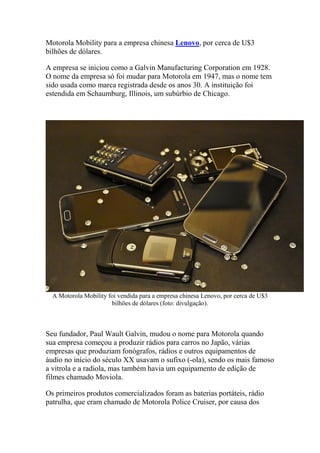 Motorola Mobility para a empresa chinesa Lenovo, por cerca de U$3
bilhões de dólares.
A empresa se iniciou como a Galvin Manufacturing Corporation em 1928.
O nome da empresa só foi mudar para Motorola em 1947, mas o nome tem
sido usada como marca registrada desde os anos 30. A instituição foi
estendida em Schaumburg, Illinois, um subúrbio de Chicago.
A Motorola Mobility foi vendida para a empresa chinesa Lenovo, por cerca de U$3
bilhões de dólares (foto: divulgação).
Seu fundador, Paul Wault Galvin, mudou o nome para Motorola quando
sua empresa começou a produzir rádios para carros no Japão, várias
empresas que produziam fonógrafos, rádios e outros equipamentos de
áudio no início do século XX usavam o sufixo (-ola), sendo os mais famoso
a vitrola e a radiola, mas também havia um equipamento de edição de
filmes chamado Moviola.
Os primeiros produtos comercializados foram as baterias portáteis, rádio
patrulha, que eram chamado de Motorola Police Cruiser, por causa dos
 