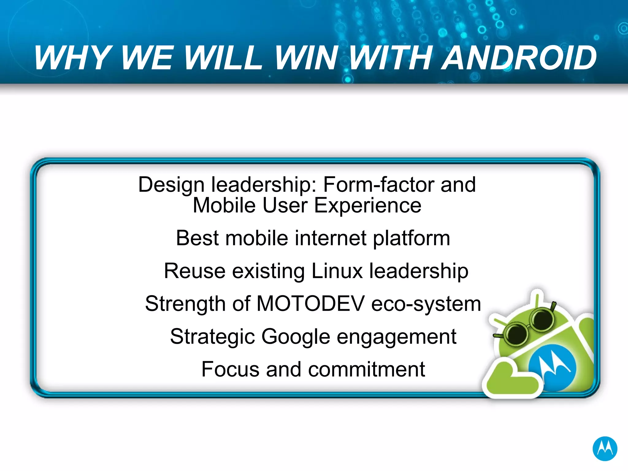 WHY WE WILL WIN WITH ANDROID Design leadership: Form-factor and Mobile User Experience Best mobile internet platform Reuse existing Linux leadership Strength of MOTODEV eco-system Strategic Google engagement Focus and commitment 
