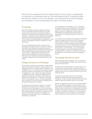 Decidir qual tecnologia de leitura de código de barras, leitura a laser ou digitalização
é a ideal para a sua aplicação pode ser uma tarefa bastante difícil. O propósito deste
documento é ajudá-lo a tomar uma decisão, mostrando panoramas das tecnologias,
suas vantagens e usos nas aplicações para cada uma dessas opções.


Introdução                                                           Uma simbologia é uma tipografia, ou uma “linguagem”,
                                                                     de código de barras. Cada simbologia tem o seu próprio
Nas últimas décadas, a leitura de código de barras se                método de uso das barras e espaços para representar
tornou a tecnologia de captura de dados mais usada,                  dígitos numéricos ou alfabéticos. Leitores a laser e
aprimorando os processos em praticamente todas as                    digitalizadores são programados para decodificar ou
indústrias e mercados. Soluções de leitura de baixo custo            compreender as simbologias específicas usadas nos
melhoram o desempenho e a confiabilidade das atividades              aplicativos.
empresariais e trazem grandes benefícios comerciais,
como o aumento da produtividade dos trabalhadores, maior             Um exemplo muito conhecido de simbologia é a UPC/EAN,
eficiência na realização de tarefas e redução dos custos             usada nos códigos de barras de itens de mercearias e
operacionais.                                                        supermercados em todo o mundo. Outra simbologia
                                                                     muito popular é a ISBN, que pode ser encontrada na parte
Como a tecnologia de leitura evolui e surgem novas                   posterior dos livros. E como a identificação automatizada
simbologias de código de barras, os setores da indústria             e as aplicações de segurança se tornam cada vez mais
têm cada vez mais opções de soluções de captura de                   essenciais em muitos mercados, o uso de simbologias
dados. Este papel descreve dois dispositivos concorrentes            do tipo 2D também aumenta. Nos Estados Unidos, a
(mas complementares às vezes) de captura de dados:                   simbologia PDF417 é usada com freqüência nas carteiras
o leitor a laser e o digitalizador. Apresentaremos um                de habilitação, na identificação postal e nas passagens
panorama da tecnologia por trás de cada dispositivo,                 aéreas.
relacionaremos as vantagens de ambos e abordaremos
mercados e aplicações nos quais esses dispositivos são
usados.
                                                                     Tecnologia de leitura a laser
                                                                     Como os leitores a laser conseguem “ler” um código de
Códigos de barras e simbologias                                      barras? Os digitalizadores empregam dois sistemas óticos
                                                                     para auxiliar nessa tarefa.
Primeiramente, precisamos compreender o objeto desses
dispositivos de captura de dados: o código de barras. Um             O sistema de ótica da leitura gera um feixe de laser e usa
código de barras é um símbolo impresso inserido em uma               uma lente para focar esse feixe. Um espelho de leitura
embalagem ou em uma mercadoria que consiste de barras                oscilante move o feixe nas duas direções rapidamente pelo
verticais e espaços que representam informações sobre                código de barras para criar uma linha de laser que ilumine o
a embalagem ou o item. Leitores de códigos de barras                 código de barras.
ou digitalizadores fazem a leitura do código de barras e
capturam os dados nele codificados. Esses dados são                  O sistema ótico de coleta recupera o feixe de laser
exibidos para o operador em um dispositivo conectado,                refletido do código de barras e concentra essa luz no
como um computador móvel ou uma caixa registradora,                  fotodetector. A ótica de coleta também permite que o leitor
e/ou enviado para um banco de dados centralizado para o              rejeite luz externa que possa interferir na luz de laser.
armazenamento dessas informações.
                                                                     Depois, um fotodetector transforma a luz de laser refletida
Os códigos de barras podem ser usados em inúmeras                    em um sinal elétrico analógico e converte esse sinal em
aplicações. São usados em itens vendidos no varejo,                  dados digitais. O decodificador do leitor processa os dados
em documentos de identidade e em livros, só para citar               digitais e aplica um algoritmo de simbologia para interpretar
alguns poucos exemplos. Mais especificamente, também                 os dados. Em seguida, verifica as informações através de
são usados para gerenciar trabalhos em andamento, para               um dígito de verificação. Geralmente, é o último dígito do
efetuar a identificação de pacotes e embalagens em                   código de barras que informa ao leitor se os dados foram
aplicações de entrega, além do uso em aplicações de                  lidos corretamente e envia os dados ao host conectado.
identificação automatizada.




2	 DOCUMENTAÇÃO: Leitura a laser ou leitura digital de imagem: qual tecnologia de leitura de código de barras é ideal para a sua aplicação?
 