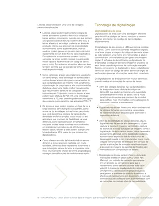 Leitores a laser oferecem uma série de vantagens                     Tecnologia de digitalização
paramuitas aplicações:
                                                                     Digitalizadores de área
	 •	 Leitores a laser podem realmente ler códigos de                 Digitalizadores de área usam uma abordagem diferente
     barras até mesmo quando o leitor ou o código de                 para decodificar códigos de barras, mas com o mesmo
     barras está em movimento, fazendo com que tenham                objetivo em mente: ler o código de barras rápida e
     uma produtividade de leitura excelente. Por isso, a             eficientemente.
     leitura a laser é a tecnologia preferida em áreas de
     produção intensa que precisam de insensibilidade
                                                                     O digitalizador de área projeta o LED que ilumina o código
     ao movimento, como supermercados, onde os
                                                                     de barras. Como ocorre nas câmeras fotográficas digitais,
     usuários podem passar um produto depois do outro
                                                                     uma lente projeta a imagem do código de barras (e a área
     rapidamente por um leitor fixo na caixa registradora.
                                                                     ao redor dele) em uma matriz em 2 dimensões e a luz é
     Esta tolerância a movimentos também é muito
                                                                     convertida em um sinal elétrico para gerar uma imagem
     vantajosa na leitura portátil, na qual o usuário pode
                                                                     digital. O software do decodificador no digitalizador de
     mover rápida e facilmente de um código de barras
                                                                     área localiza o código de barras na imagem e processa os
     para o outro. Em ambas as situações, a leitura a laser
                                                                     seus dados usando algoritmos de codificação avançada.
     também permite que os operadores tenham um alto
                                                                     Depois, como ocorre no digitalizador a laser, o digitalizador
     nível de produtividade.
                                                                     verifica os dados do código de barras através do dígito de
                                                                     verificação e passa as informações para o host conectado.
	 •	 Como os leitores a laser são amplamente usados há
     um certo tempo, essa tecnologia foi aperfeiçoada e
                                                                     Os digitalizadores de área apresentam muitos benefícios
     muitos desses leitores têm preço mais acessível do
                                                                     quando usados em situações de captura de dados:
     que os digitalizadores do mesmo nível. Geralmente,
     a combinação de preço baixo e alta produtividade faz
                                                                     	 •	 Além dos códigos de barras 1D, os digitalizadores
     da leitura a laser uma opção melhor nas aplicações
                                                                          de área podem fazer a leitura de códigos de
     que não precisam da leitura de códigos de barras
                                                                          barras 2D, que podem armazenar uma quantidade
     bidimensionais. Entretanto, como os leitores a laser
                                                                          consideravelmente maior de dados. Isso é muito
     podem fazer a leitura de PDF417, uma simbologia
                                                                          benéfico em situações que precisam de símbolos
     semelhante a 2D, eles também podem ser uma opção
                                                                          para codificar mais informações, como aplicações de
     de excelente custo-benefício nas aplicações PDF417.
                                                                          transporte, logística e rastreamento.
	 •	 Os leitores a laser podem projetar um feixe de luz a
                                                                     	 •	 Digitalizadores de área fazem uma leitura onidirecional
     longa distância sem divergi-lo ou espalhá-lo, como
                                                                          de códigos de barras, eliminando a necessidade
     ocorre na luz emitida por outras fontes, permitindo
                                                                          de reorientar rótulos e etiquetas para acomodar o
     que você decodifique códigos de barras de alta
                                                                          dispositivo de leitura.
     densidade em faixas amplas. Isso é muito útil em
     aplicativos que precisam de flexibilidade na faixa
     de leitura, como operações com empilhadeiras                    	 •	 Além da decodificação do código de barras, alguns
     nas quais muitas vezes as caixas estão localizadas                   digitalizadores de área de alto desempenho podem
     em prateleiras muito altas ou de difícil acesso.                     capturar e transferir imagens, permitindo a captura
     Nesses casos, leitores a laser podem alcançar uma                    da assinatura e outras aplicações de imagem, como a
     faixa de alcance 50% maior do que a maioria dos                      digitalização de documentos. Assim, não é necessário
     digitalizadores.                                                     equipamento adicional, como digitalizadores planos,
                                                                          economizando espaço no balcão e reduzindo as
                                                                          despesas de capital e com manutenção. Isso é muito
	 •	 Como o laser é emitido da linha de visão do sensor
                                                                          útil para comprovantes de entrega e em serviços de
     do leitor, a leitura precisa é realizada com muita
                                                                          campo e aplicações de entrega e recebimento para
     facilidade. A linha do laser representa exatamente o
                                                                          a gravação de imagens de pacotes danificados para
     que é visto pelo sensor do leitor e o operador pode
                                                                          reembolsos com comprovação de estado.
     mirar intuitivamente o leitor de forma apropriada para
     conseguir decodificações de modo bastante rápido.
                                                                     	 •	 Digitalizadores de área também fazem a leitura de
                                                                          marcações diretas em peças (DPM, Direct Part
                                                                          Marking), um método de marcação permanente
                                                                          em um produto ou componente para que o
                                                                          rastreamento possa ser feito durante toda a sua
                                                                          vida útil. A crescente popularidade do método
                                                                          DPM permitiu a serialização de peças exclusivas
                                                                          para garantir a qualidade do produto e melhorou a
                                                                          eficiência do rastreamento em áreas como o mercado
                                                                          farmacêutico para colaborar com a conformidade com
                                                                          as instruções normativas e leis de rastreabilidade.




3	 DOCUMENTAÇÃO: Leitura a laser ou leitura digital de imagem: qual tecnologia de leitura de código de barras é ideal para a sua aplicação?
 