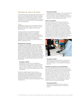 Mercados de captura de dados                                         	 Tecnologia escolhida:
                                                                     	 Leitores a laser, pelo seu baixo custo e alto desempenho
Praticamente todos os mercados podem se beneficiar com                 na decodificação de UPC/EAN e outros códigos de
o uso de uma tecnologia de captura de dados. A seguir,                 barras 1D usados no varejo. Digitalizadores de área, se o
alguns poucos exemplos desses mercados e aplicações.                   seu cenário exige a captura de imagens para comprovar
Em alguns deles, os leitores a laser podem ser muito                   condições, como nas aplicações de entrega.
vantajosos, em outros os digitalizadores são mais ideais, e
ainda há outros que sugerem uma ou outra tecnologia, ou              Ponto de venda (PDV)
uma combinação delas.                                                No ponto de venda, o pessoal do caixa usa leitores
                                                                     para efetuar transações com precisão e eficiência sem
Varejo                                                               ser necessário muito treinamento. Leitores a laser
Digitalizadores de área usam uma abordagem diferente                 onidirecionais ou digitalizadores fazem a leitura rápida
para decodificar códigos de barras, mas com o mesmo                  de itens com códigos de barras de todos os tamanhos e
objetivo em mente: ler o código de barras rápida e                   formatos, e os caixas podem usar dispositivos de leitura
eficientemente.                                                      portáteis e sem fio para fazer a leitura de itens pesados
                                                                     ou de grande porte diretamente no carrinho de compras.
O setor do varejo foi um dos primeiros a adotar a                    Digitalizadores de área podem tirar fotografias de clientes
tecnologia de captura de dados em uma grande                         para a confecção de cartões de associados para programas
variedade de aplicações. Como a quantidade e a
                                                                     de fidelidade, por exemplo. Esses fatores aumentam a
variedade de mercadorias no varejo são praticamente
ilimitadas, automatizar os processos é uma necessidade               produtividade dos funcionários e aperfeiçoam a experiência
imprescindível. Tecnologias de código de barras                      do cliente, pois as filas ficam mais ágeis e rápidas.
colaboraram com esse objetivo e simplificaram o
gerenciamento do inventário nos fundos das lojas para
agilizar e aperfeiçoar as filas.

Gerenciamento de estoque
Da plataforma de recebimento à prateleira da loja, a leitura
de códigos de barras simplificou todos os processos
de gerenciamento de estoque. Conforme as entregas
chegam, os trabalhadores do depósito fazem a leitura
das etiquetas com códigos de barras em itens, caixas ou
pallets. As informações lidas são verificadas de acordo
com as ordens de compra e enviadas ao banco de dados
do estoque para atualização. Isso garante que o estoque
seja controlado com precisão, reduzindo os excessos no
inventário e a falta de estoque. Os trabalhadores podem
capturar fotografias de pacotes danificados para comprovar
uma condição fora do padrão ao fabricante. A eliminação
de processos com base em papel também reduz o fator
falha humana.                                                        	 Tecnologia escolhida:
                                                                     	 Leitores a laser, pela sua tolerância a movimentos no
	 Tecnologia escolhida:                                                caixa; digitalizadores de área, se a aplicação exigir a
                                                                       captura de imagens ou a decodificação de códigos de
	 Digitalizadores de área, pela sua flexibilidade na
                                                                       barras 2D.
  decodificação de todos os tipos de códigos de barras
  1D e 2D e pela sua agilidade na captura de imagens.
  Leitores a laser, se você precisar decodificar a longa             Assistência às compras com auto-atendimento
  distância ou fazer a leitura de códigos de barras 1D de            Em muitos estabelecimentos modernos do varejo, os
  má qualidade.                                                      clientes podem usar sistemas de compras portáteis para
                                                                     fazer a leitura de produtos durante as compras, garantindo
Nos fundos, varejistas podem fazer a leitura do                      que eles recebam informações e preço corretos antes
estoque para obter um status rápido das quantidades                  de pagarem e agilizando o ato da compra no caixa. As
vendidas e das quantidades disponíveis, de forma que                 estações de leitura oferecem informações sobre o item,
as gôndolas possam ser reabastecidas pontualmente.                   como o preço, por exemplo, com o simples movimento
Isso reduz significativamente os custos e erros com                  de passar o código de barras na frente do visor. Essas
mão-de-obra associados a inventários feitos manual e                 conveniências levam a uma experiência de compra mais
fisicamente e aumenta os índices de satisfação do cliente,           agradável e promovem a valiosa fidelidade do cliente,
evidentemente.                                                       o que, por sua vez, aumenta os resultados.

                                                                      	 Tecnologia escolhida:
                                                                     	 Leitores a laser, a principal tecnologia usada nas
                                                                        estações de verificação de preço e no sistema de
                                                                        compras.




5	 DOCUMENTAÇÃO: Leitura a laser ou leitura digital de imagem: qual tecnologia de leitura de código de barras é ideal para a sua aplicação?
 