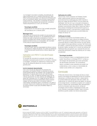 na montagem do produto completo. A serialização de                                  Aplicações de crédito
cada componente com o método DPM elimina o fator                                   Hoje em dia, muitos varejistas nos Estados Unidos
falha humana porque basta uma rápida decodificação para                            estão implementando sistemas que preenchem
que os funcionários saibam não somente a qual produto                              automaticamente as aplicações de crédito fazendo a
a peça pertence, mas também a localização da peça no
                                                                                   leitura do código de barras PDF417 da sua carteira de
produto (uma faixa isolante de borracha em uma porta
traseira esquerda de um carro, por exemplo).                                       habilitação. Isso fez com que o mercado começasse a
                                                                                   mudar de leitores a laser para digitalizadores, mas serão
                                                                                   lançados novos leitores a laser para o varejo que farão a
	 Tecnologia escolhida:
                                                                                   leitura dessa simbologia tão eficientemente quanto os
	 Digitalizadores de área para as mais variadas aplicações
                                                                                   digitalizadores de área, o que permitirá o suporte dessa
  de manufatura com o método DPM.                                                  nova aplicação sem prejuízo para a produtividade dos
                                                                                   códigos de barras 1D.
Montagem leve
Fabricantes de componentes rotulam as suas peças com
pequenos códigos de barras 1D. Os trabalhadores fazem                              Verificação da idade
a leitura de cada componente serializado ao montar o                               Em lojas de conveniência nos Estados Unidos, os
produto completo para rastrear as peças e garantir que um                          funcionários podem fazer a leitura do código de barras
pedido de cliente (como um computador, por exemplo)                                PDF417 da carteira de habilitação de um cliente que está
inclua todas as especificações solicitadas.                                        comprando álcool ou tabaco para verificar se esse cliente
                                                                                   tem a idade mínima para efetuar a compra. No final do dia
	 Tecnologia escolhida:                                                            de trabalho, o gerente da loja pode comparar a quantidade
	 Leitores a laser, pela sua capacidade de efetuar a leitura                       de álcool e tabaco vendida com o número de carteiras de
  de pequenos códigos de barras 1D e pela sua tolerância                           habilitação lidas para garantir que o pessoal do ponto de
  a movimentos para recolhimento e leitura rápidos das                             venda está verificando a idade dos clientes em um índice
  peças.                                                                           considerável.

Aplicações com PDF417 e de identificação                                           	 Tecnologia escolhida:
automática                                                                         	 Como os leitores a laser e os digitalizadores de área
O mercado de manufatura e produção reúne todas as                                    podem decodificar a simbologia PDF417, ambas as
atividades necessárias para construir um produto, inclusive
                                                                                     tecnologias são apropriadas para essas aplicações
a montagem, produção em andamento e testes de itens
que vão de pequenas placas de circuitos a aviões de                                  de identificação automática. Os compradores
grande porte.                                                                        devem considerar outras questões que podem ser
                                                                                     problemáticas, como o preço e a necessidade de
Lei do remetente desconhecido                                                        realizar outras tarefas com o dispositivo.
Com uma nova lei de segurança em processo de
aprovação nos Estados Unidos, os clientes do serviço
postal estadunidense não poderão mais simplesmente                                 Conclusão
despachar um pacote pelo correio sem identificação.
Para enviar um item, as agências deverão exigir que os                             A Motorola oferece tanto a tecnologia de leitura a laser
clientes apresentem as suas carteiras de habilitação, as                           quanto a tecnologia de digitalização de área em produtos
quais são impressas com um código de barras PDF417.                                resistentes e confiáveis que otimizam o desempenho
Os funcionários do serviço postal farão a leitura desses                           e a produtividade das aplicações onde são usados. Ao
códigos de barras para obter e armazenar todas as                                  implementar um sistema de captura de dados, os clientes
informações necessárias sobre o remetente e vinculá-lo à                           da tecnologia devem considerar as opções com cuidado e
remessa. Essa é uma medida que visa evitar a exploração                            pensar a respeito das necessidades da(s) aplicação(ões).
do sistema postal no país para atividades ilegais ou                               Conforme ilustrado neste documento, ambas as
terroristas.
                                                                                   tecnologias, leitura a laser e digitalização de área, são
                                                                                   muito robustas e avançadas e podem trazer inúmeros
                                                                                   benefícios quando usadas nos setores apropriados.




motorola.com

Número da peça WP-CABCST. Impresso nos EUA em 05/07. O nome MOTOROLA e a letra “M” estilizada do logotipo estão registrados na US Patent &
Trademark Office (Secretaria de Patentes e Marcas Registradas dos EUA). Todos os outros nomes de produtos e serviços pertencem a seus respectivos
proprietários. ©Motorola, Inc. 2007. Todos os direitos reservados. Para consultar a disponibilidade de sistemas, produtos ou serviços e obter informações
específicas em seu país, entre em contato com o escritório local da Motorola ou seu parceiro de negócios. As especificações estão sujeitas a alterações
sem aviso prévio.
 