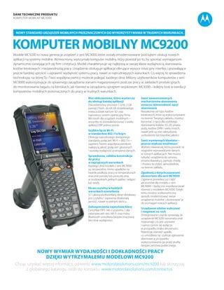 DANE TECHNICZNE PRODUKTU
Komputer mobilny MC9200
Komputer mobilny MC9200
Nowy standard urządzeń mobilnych przeznaczonych dowykorzystywaniawtrudnychwarunkach.
Modele MC9200 to nowa generacja urządzeń z serii MC9000, które zostały zmodernizowane pod kątem obsługi nowych
aplikacji na systemy mobilne. Wzmocniony, wytrzymały komputer mobilny, który powstał po to, by sprostać wymaganiom
dynamicznie rozwijających się firm i instytucji. Model charakteryzuje się najlepszą w swojej klasie wydajnością skanowania
kodów kreskowych i niezawodnośią pracy. Urządzenie obsługuje aplikacje oferujące wysoce intuicyjny interfejs i pozwalające
jeszcze bardziej uprościć i usprawnić wydajność systemu pracy, nawet w najtrudniejszych warunkach. Co więcej, to sprawdzona
technologia, na której Ty i Twoi współpracownicy możecie polegać każdego dnia. Miliony użytkowników komputerów z serii
MC9000 wykorzystują je do sprawnego zarządzania stanami magazynowymi, podczas pracy w zakładach produkcyjnych,
do monitorowania bagażu na lotniskach, jak również w zarządzaniu sprzętem wojskowym. MC9200 – kolejny krok w ewolucji
komputerów mobilnych przeznaczonych do pracy w trudnych warunkach.
Moc obliczeniowa, która wystarczy
do obsługi każdej aplikacji
Dwurdzeniowy procesor 1 GHz, 2 GB
pamięci Flash, do 64 GB dodatkowego
miejsca dzięki kartom SD oraz
najnowszy system operacyjny firmy
Microsoft dla urządzeń mobilnych –
wszystko to pozwala korzystać z wielu
aplikacji ERP jednocześnie.
Szybkie łącze Wi-Fi
w standardzie 802.11a/b/g/n
Obsługa najszybszego dostępnego
standardu połączeń Wi-Fi – 802.11n –
zapewni Twoim współpracownikom
najlepszą jakość połączeń głosowych
i wysoką wydajność przesyłania danych.
Sprawdzona, solidna konstrukcja
do pracy
w najcięższych warunkach
Każdego dnia modele z serii MC9000
są niezawodne, mimo upadków na
twarde podłoża, pracy w temperaturach
znacznie poniżej lub powyżej zera,
w środowiskach pełnych pyłów i wilgoci
lub wody.
Ekran czytelny w każdych
warunkach oświetlenia
3,7 calowy podświetlany ekran dotykowy
jest czytelny i zapewnia doskonałą
jasność, nawet w pełnym słońcu.
Zabezpieczenia najwyższej klasy
Certyfikat FIPS 140-2 poziomu 1 dla
zabezpieczeń sieci Wi-Fi oraz trybu
Bluetooth umożliwia bezpieczną pracę
bez strat wydajności.
Nowy wymiar wydajności i dokładności pracy
dzięki wytrzymałemu modelowi MC9200
Chcąc uzyskać więcej informacji, odwiedź www.motorolasolutions.com/mc9200 lub skorzystaj
z globalnego katalogu osób do kontaktu: www.motorolasolutions.com/contactus.
Sześć zaawansowanych
mechanizmów skanowania
oznacza różnorodność opcji
skanowania
Niezależnie od typu kodów
kreskowych, które są wykorzystywane
na terenie Twojego zakładu, możesz
korzystać z opcji dla szybkiego
skanowania kodów 1D, 2D, prawa
jazdy, kodów DPM i wielu innych,
nawet jeśli są one zabrudzone,
uszkodzone lub kiepskiej jakości.
Sześć wymiennych klawiatur –
jeszcze większe możliwości
Wybierz klawiaturę, która pozwoli na
wygodne wprowadzanie danych
w różnych aplikacjach. Nie musisz
odsyłać urządzenia do serwisu,
zmiana klawiatury zajmuje chwilę
i możesz to zrobić samodzielnie,
na terenie zakładu.
Zgodność z dotychczasowymi
akcesoriami dla serii MC9000
Zapewne posiadasz już część
akcesoriów dla modelu z serii
MC9000 – będą one współpracować
również z modelem MC9200. Dzięki
temu możesz w ekonomiczny
sposób modernizować swoje
urządzenia mobilne i dostosować je
do wymagań nowych aplikacji.
Urządzenie zdolne wykrywać
i reagować na ruch
Zintegrowane czujniki sprawiają, że
urządzenie MC9200 automatycznie
rozpoznaje czy jest używane
i samoczynnie się wyłącza
w przypadku braku aktywności.
Rejestruje również upadki,
co umożliwia np. szybsze zgłoszenia
alarmowe w przypadku
wykorzystawania go przez służby
bezpieczeństwa publicznego.
 