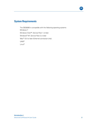 B
Introduction •
Motorola SURFboard • User Guide 2
System Requirements
The SBG6580 is compatible with the following operating systems:
Windows 7
Windows Vista™, Service Pack 1 or later
Windows®
XP, Service Pack 2 or later
Mac®
10.4 or later (Ethernet connection only)
UNIX®
Linux®
 